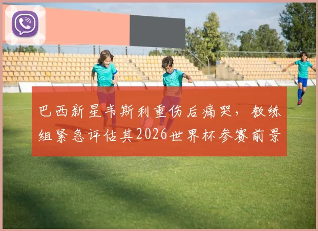 巴西新星韦斯利重伤后痛哭,教练组紧急评估其2026世界杯参赛前景,球迷揪心等待最终结果