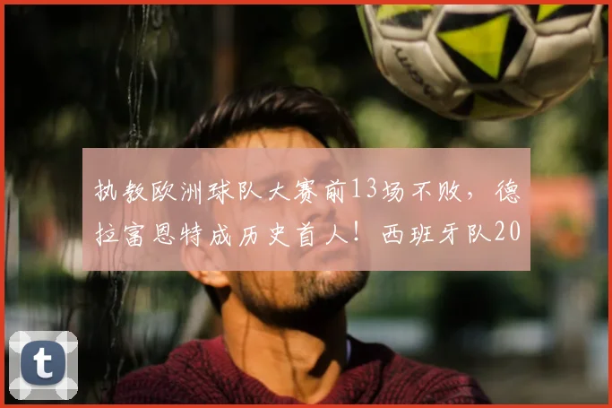 执教欧洲球队大赛前13场不败，德拉富恩特成历史首人！西班牙队2026大赛征程深度解析