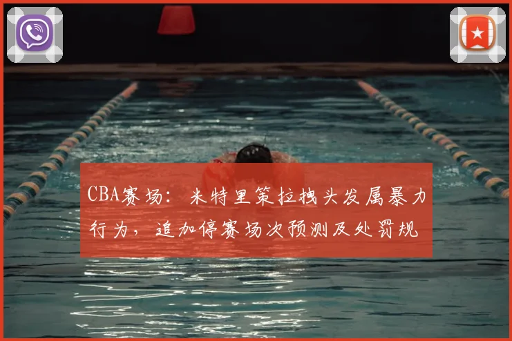 CBA赛场：米特里策拉拽头发属暴力行为，追加停赛场次预测及处罚规则解读2026
