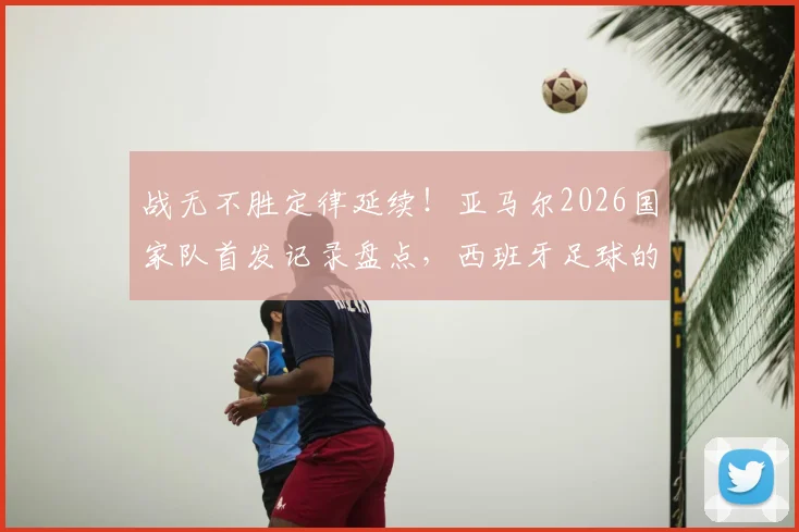 战无不胜定律延续!亚马尔2026国家队首发记录盘点,西班牙足球的秘密武器解析