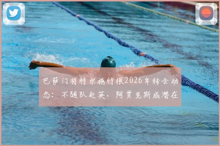 巴萨门将特尔施特根2026年转会动态：不随队赴英，阿贾克斯成潜在下家，交易进展深度剖析