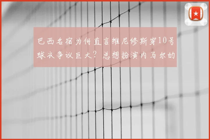 巴西名宿为何直言维尼修斯穿10号球衣争议巨大？总想扮演内马尔的问题出在哪里