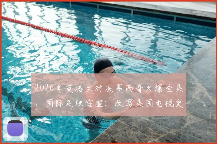 2026年英格兰对决墨西哥火爆全美，国际足联官宣：改写美国电视史的足球巅峰之战全解析