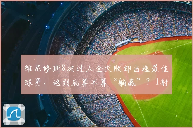 维尼修斯8次过人全失败却当选最佳球员，这到底算不算“躺赢”？1射门1进球背后的战术博弈分析