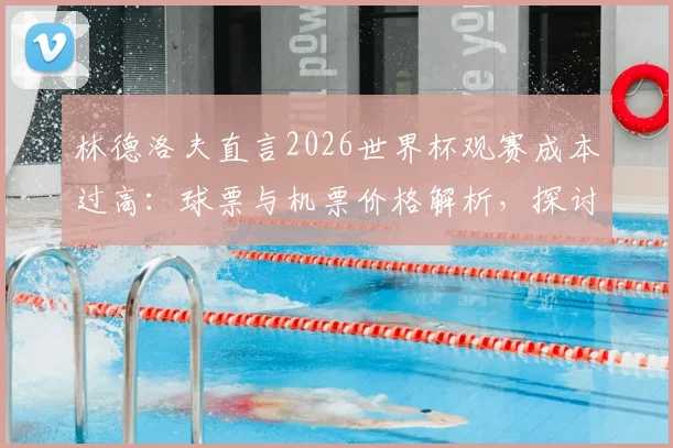 林德洛夫直言2026世界杯观赛成本过高:球票与机票价格解析,探讨足球回归大众的可行路径