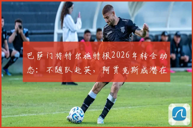 巴萨门将特尔施特根2026年转会动态：不随队赴英，阿贾克斯成潜在下家，交易进展深度剖析