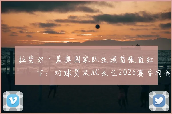 拉斐尔·莱奥国家队生涯首张直红罚下,对球员及AC米兰2026赛季有何深远影响?