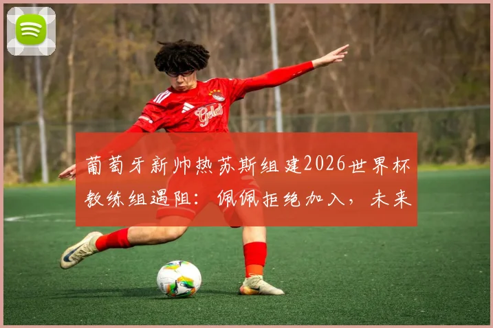 葡萄牙新帅热苏斯组建2026世界杯教练组遇阻：佩佩拒绝加入，未来去向与国家队备战计划引关注