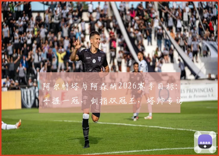 阿尔特塔与阿森纳2026赛季目标:手握一冠,剑指双冠王,塔帅专访透露关键细节