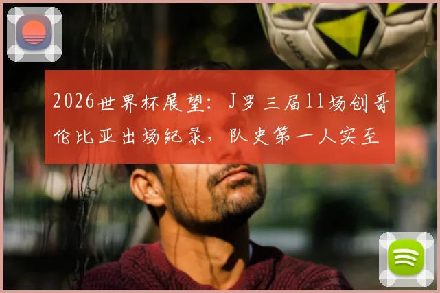 2026世界杯展望：J罗三届11场创哥伦比亚出场纪录，队史第一人实至名归