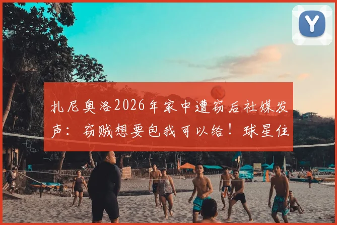 扎尼奥洛2026年家中遭窃后社媒发声:窃贼想要包我可以给!球星住宅安保引热议,盘点足坛类似被盗事件