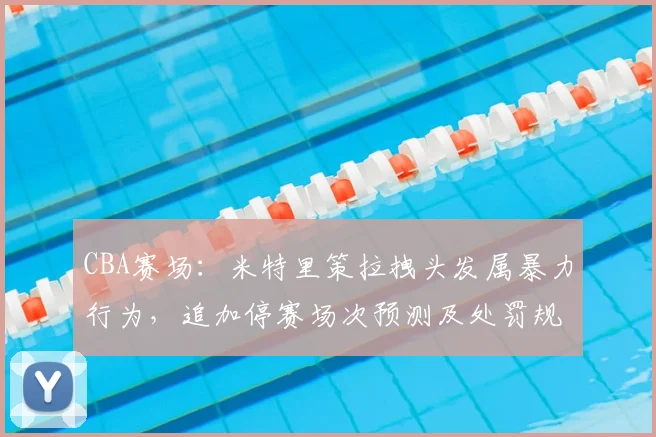 CBA赛场：米特里策拉拽头发属暴力行为，追加停赛场次预测及处罚规则解读2026