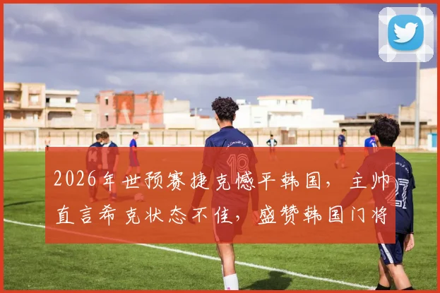2026年世预赛捷克憾平韩国，主帅直言希克状态不佳，盛赞韩国门将超神扑救