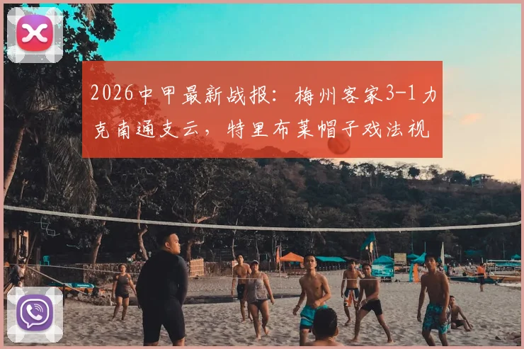 2026中甲最新战报：梅州客家3-1力克南通支云，特里布莱帽子戏法视频集锦及全场技术统计一览