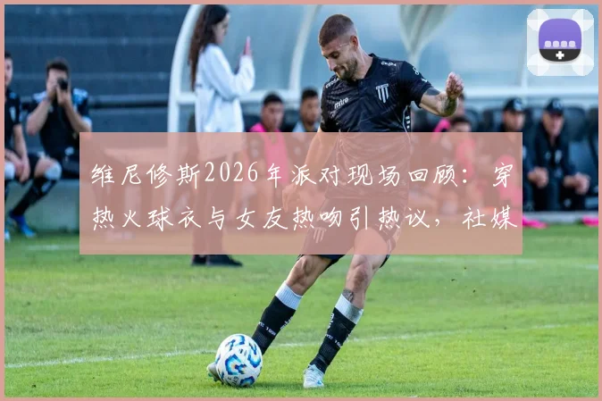 维尼修斯2026年派对现场回顾：穿热火球衣与女友热吻引热议，社媒深情告别原文与女友背景全解析