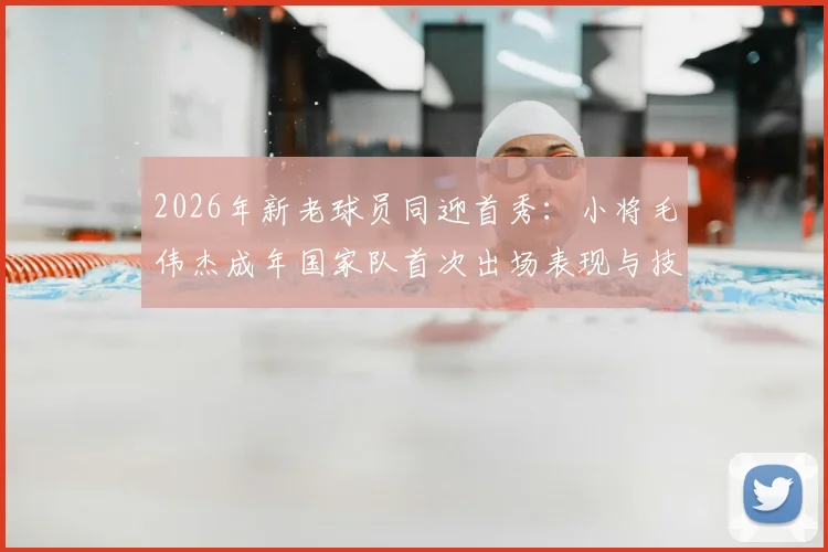 2026年新老球员同迎首秀:小将毛伟杰成年国家队首次出场表现与技术特点分析