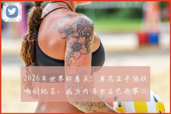 2026年世界杯看点:库尼亚半场双响创纪录,成为内马尔后巴西第二人,12年等待终结