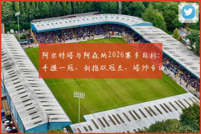 阿尔特塔与阿森纳2026赛季目标：手握一冠，剑指双冠王，塔帅专访透露关键细节