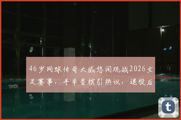 46岁网球传奇大威悠闲观战2026女足赛事,手举香槟引热议,退役后生活惬意曝光