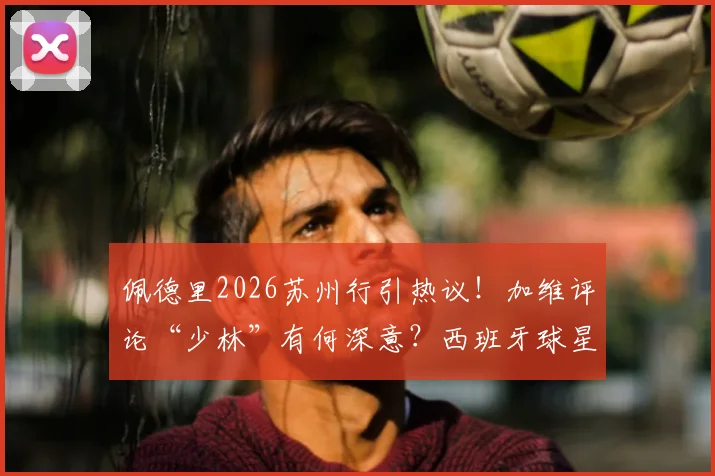 佩德里2026苏州行引热议!加维评论“少林”有何深意?西班牙球星中国之旅全回顾