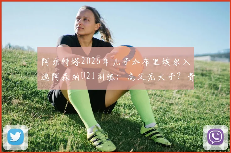 阿尔特塔2026年儿子加布里埃尔入选阿森纳U21训练：虎父无犬子？青训前景与位置分析一览