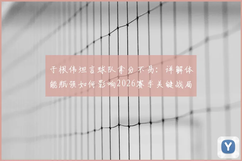 于根伟坦言球队拿分不易:详解体能瓶颈如何影响2026赛季关键战局,积分清零的深层意义