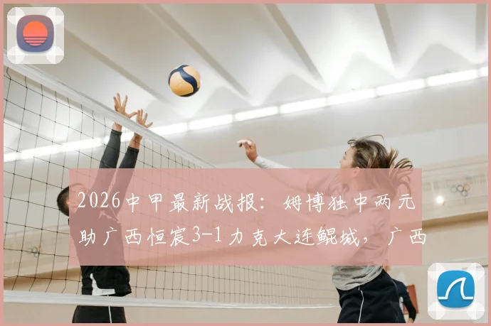 2026中甲最新战报：姆博独中两元助广西恒宸3-1力克大连鲲城，广西队积分排名有何变化？