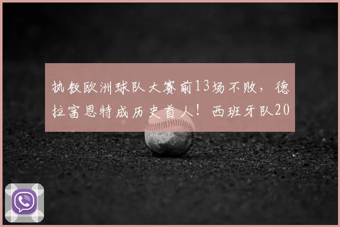执教欧洲球队大赛前13场不败,德拉富恩特成历史首人!西班牙队2026大赛征程深度解析