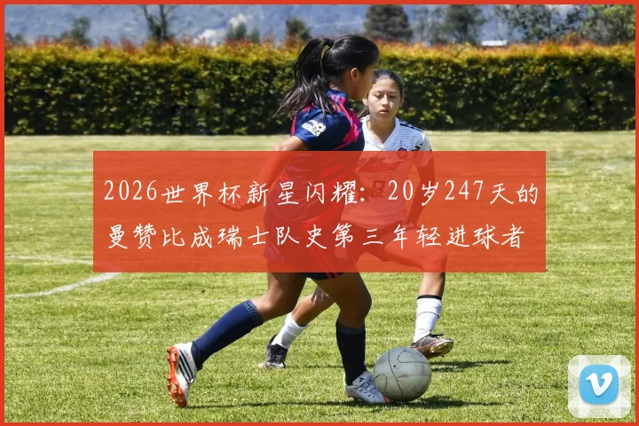 2026世界杯新星闪耀：20岁247天的曼赞比成瑞士队史第三年轻进球者，他的背景与足球生涯全解析，附瑞士及世界足坛年轻射手榜盘点