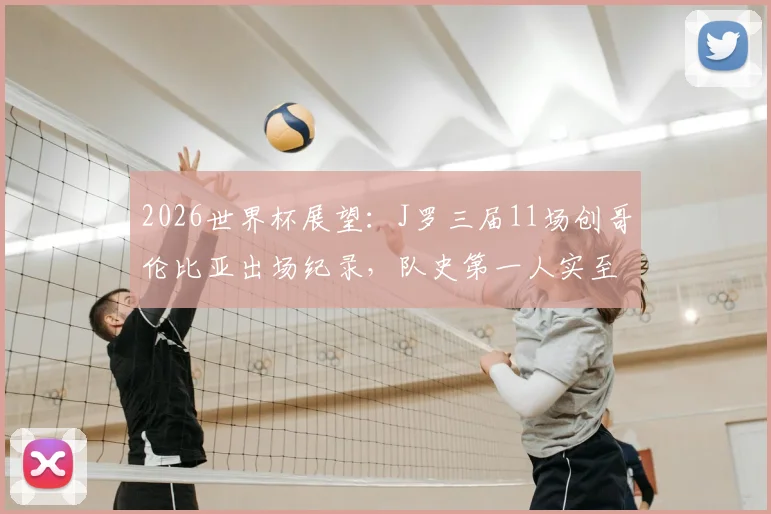 2026世界杯展望:J罗三届11场创哥伦比亚出场纪录,队史第一人实至名归