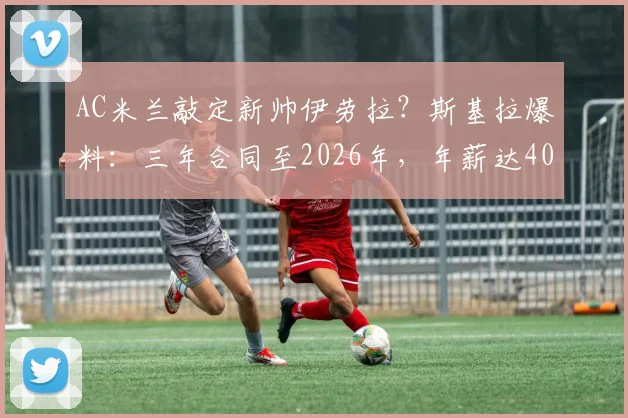 AC米兰敲定新帅伊劳拉？斯基拉爆料：三年合同至2026年，年薪达400万欧元