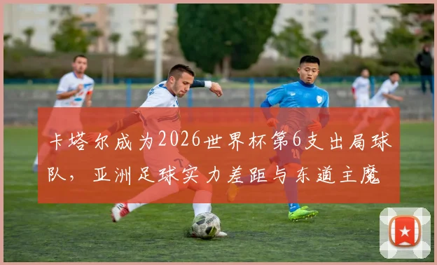卡塔尔成为2026世界杯第6支出局球队,亚洲足球实力差距与东道主魔咒深度分析
