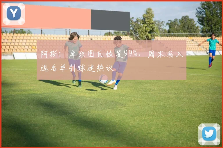 阿斯:库尔图瓦恢复99%,周末或入选名单引球迷热议