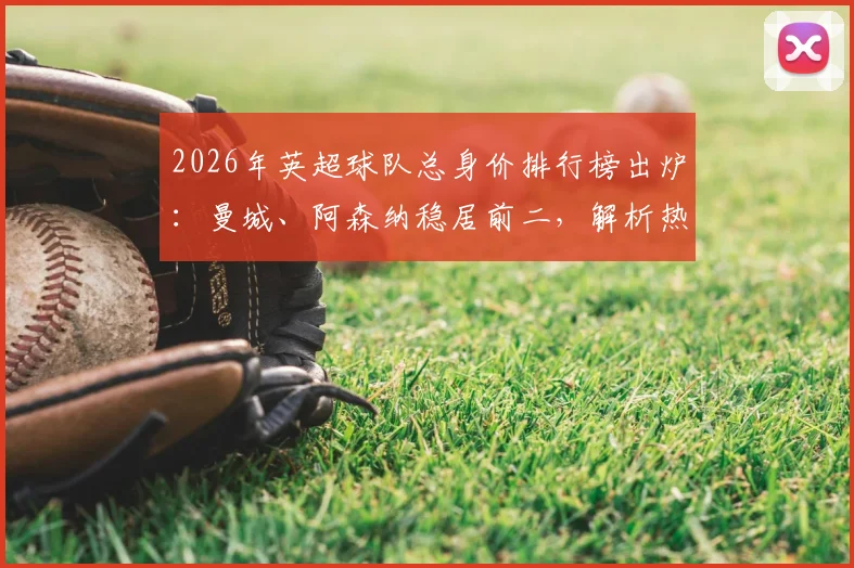 2026年英超球队总身价排行榜出炉：曼城、阿森纳稳居前二，解析热刺身价跌幅最大原因及中下游球队性价比