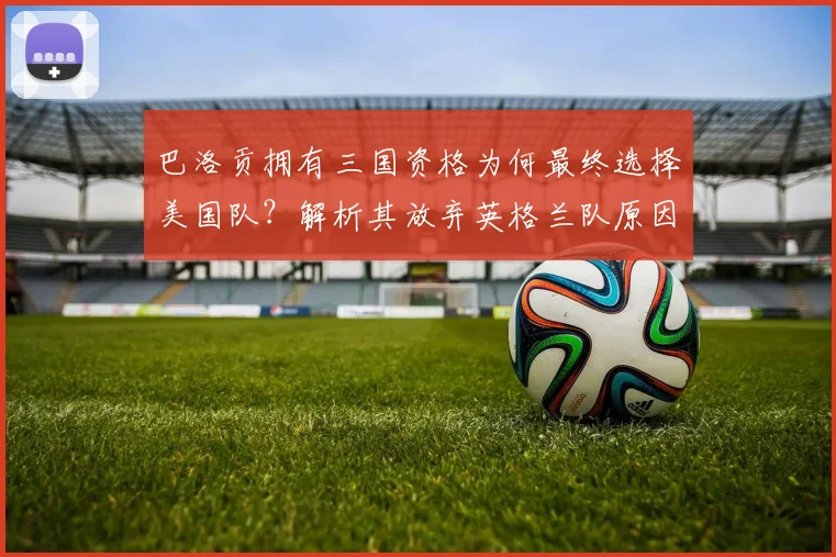 巴洛贡拥有三国资格为何最终选择美国队?解析其放弃英格兰队原因及2026世界杯前景