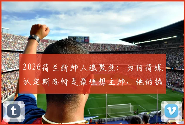 2026荷兰新帅人选聚焦:为何荷媒认定斯洛特是最理想主帅,他的执教理念与国家队荣誉感解析