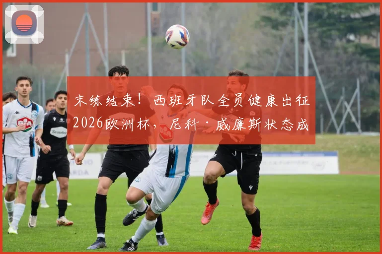 末练结束！西班牙队全员健康出征2026欧洲杯，尼科·威廉斯状态成焦点