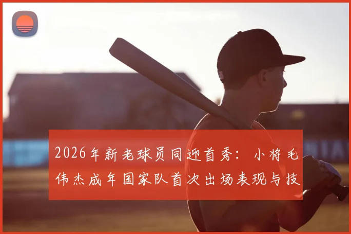 2026年新老球员同迎首秀：小将毛伟杰成年国家队首次出场表现与技术特点分析