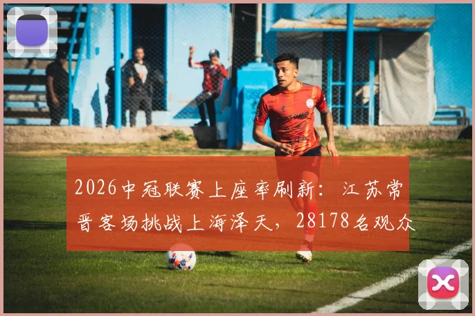 2026中冠联赛上座率刷新:江苏常晋客场挑战上海泽天,28178名观众创单场纪录