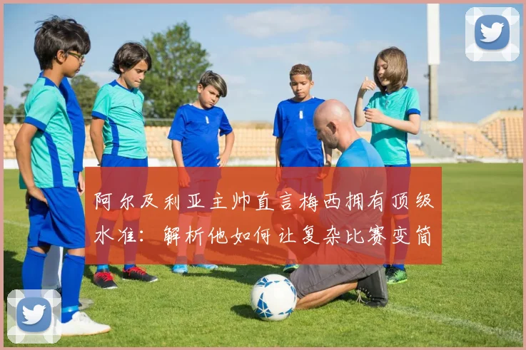 阿尔及利亚主帅直言梅西拥有顶级水准：解析他如何让复杂比赛变简单的三大核心特质