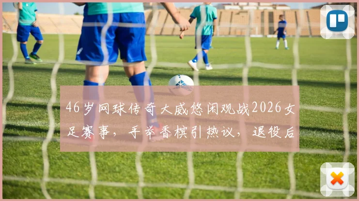 46岁网球传奇大威悠闲观战2026女足赛事，手举香槟引热议，退役后生活惬意曝光