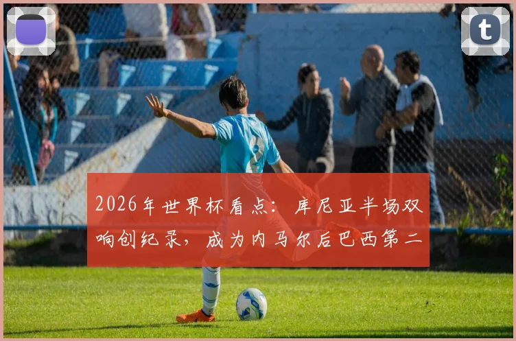 2026年世界杯看点：库尼亚半场双响创纪录，成为内马尔后巴西第二人，12年等待终结