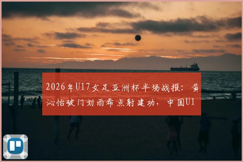 2026年U17女足亚洲杯半场战报：黄沁怡破门刘雨希点射建功，中国U17女足2-0领先印度U17，附全场精彩集锦回顾