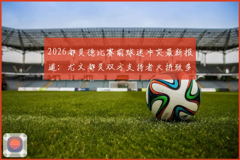 2026都灵德比赛前球迷冲突最新报道：尤文都灵双方支持者火拼致多人受伤，安莎社确认德比战被迫推迟开球