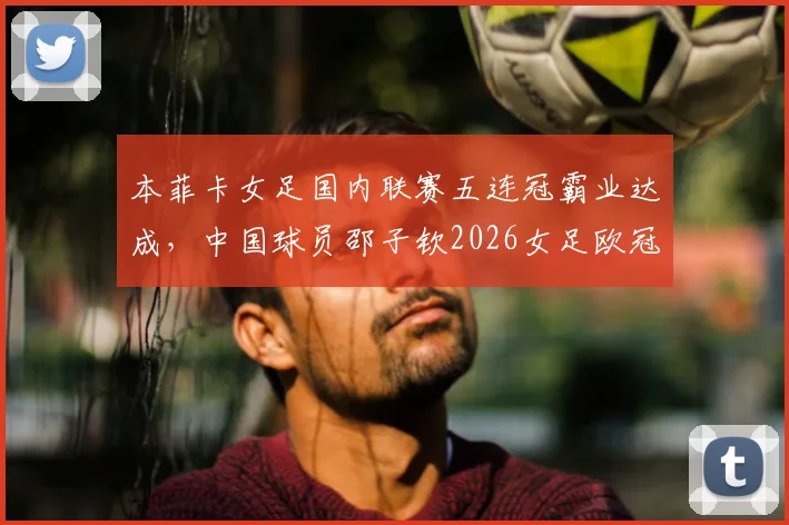 本菲卡女足国内联赛五连冠霸业达成，中国球员邵子钦2026女足欧冠出战前景深度分析