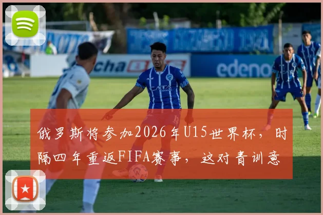 俄罗斯将参加2026年U15世界杯,时隔四年重返FIFA赛事,这对青训意味着什么?