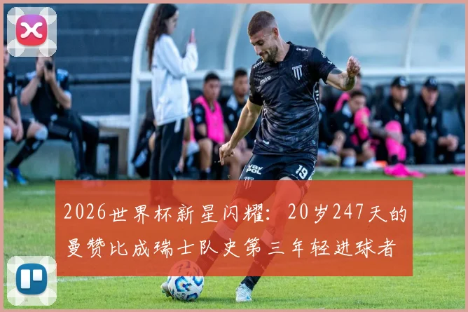 2026世界杯新星闪耀:20岁247天的曼赞比成瑞士队史第三年轻进球者,他的背景与足球生涯全解析,附瑞士及世界足坛年轻射手榜盘点