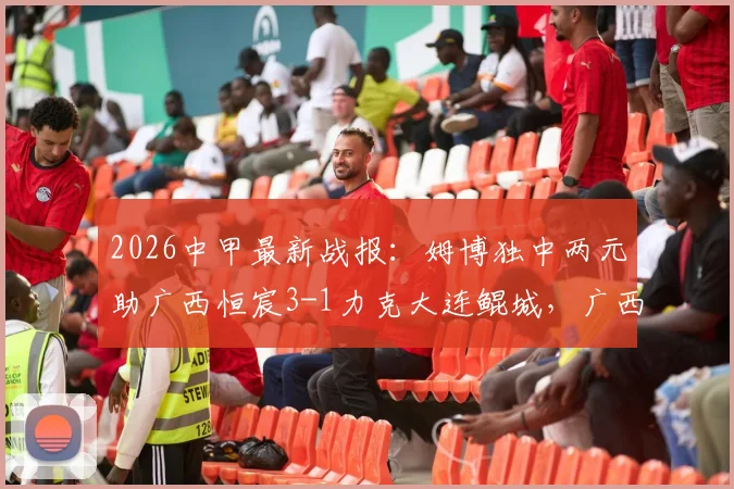 2026中甲最新战报：姆博独中两元助广西恒宸3-1力克大连鲲城，广西队积分排名有何变化？