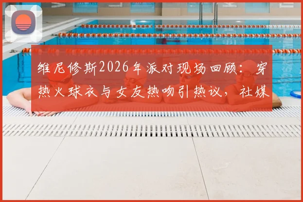 维尼修斯2026年派对现场回顾:穿热火球衣与女友热吻引热议,社媒深情告别原文与女友背景全解析