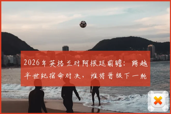 2026年英格兰对阿根廷前瞻：跨越半世纪宿命对决，谁将晋级下一轮？赛前分析与应援指南